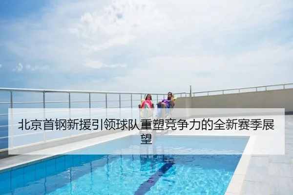 北京首钢新援引领球队重塑竞争力的全新赛季展望