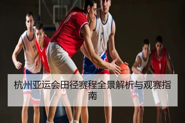 杭州亚运会田径赛程全景解析与观赛指南