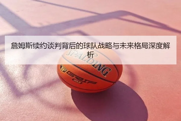 詹姆斯续约谈判背后的球队战略与未来格局深度解析
