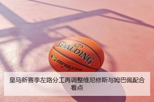 皇马新赛季左路分工再调整维尼修斯与姆巴佩配合看点