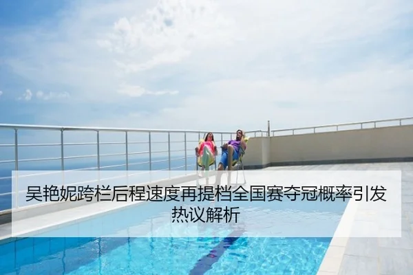 吴艳妮跨栏后程速度再提档全国赛夺冠概率引发热议解析