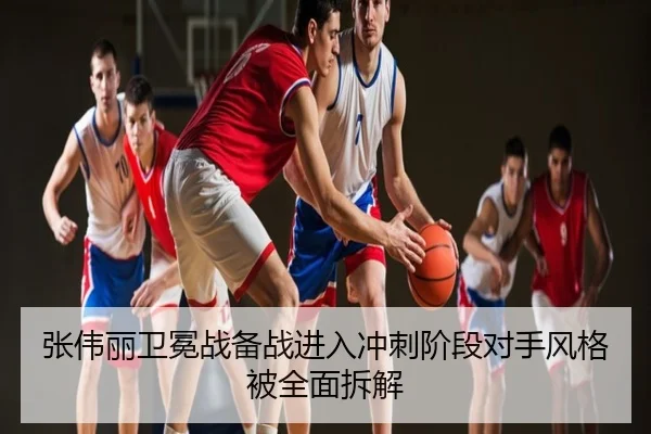张伟丽卫冕战备战进入冲刺阶段对手风格被全面拆解