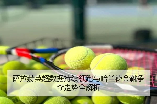 萨拉赫英超数据持续领跑与哈兰德金靴争夺走势全解析