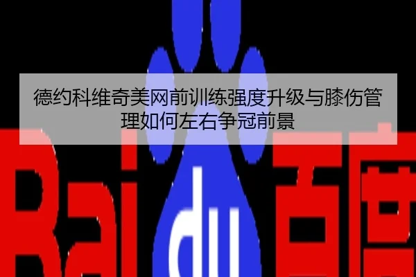 德约科维奇美网前训练强度升级与膝伤管理如何左右争冠前景