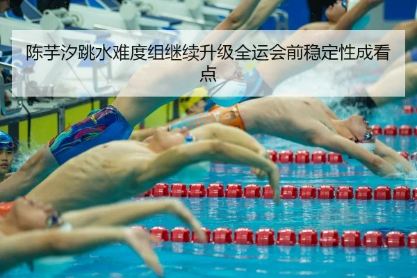 陈芋汐跳水难度组继续升级全运会前稳定性成看点
