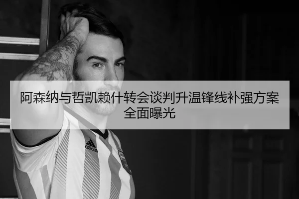 阿森纳与哲凯赖什转会谈判升温锋线补强方案全面曝光