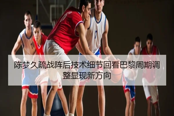 陈梦久疏战阵后技术细节回看巴黎周期调整显现新方向