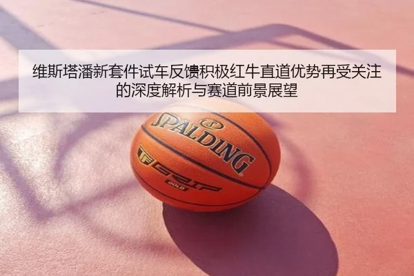 维斯塔潘新套件试车反馈积极红牛直道优势再受关注的深度解析与赛道前景展望