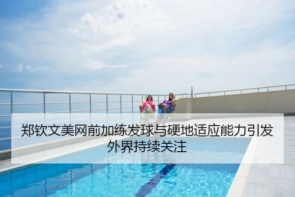 郑钦文美网前加练发球与硬地适应能力引发外界持续关注