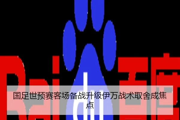 国足世预赛客场备战升级伊万战术取舍成焦点